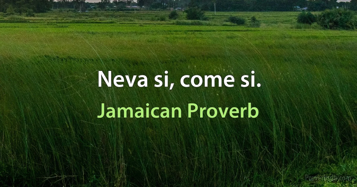 Neva si, come si. (Jamaican Proverb)