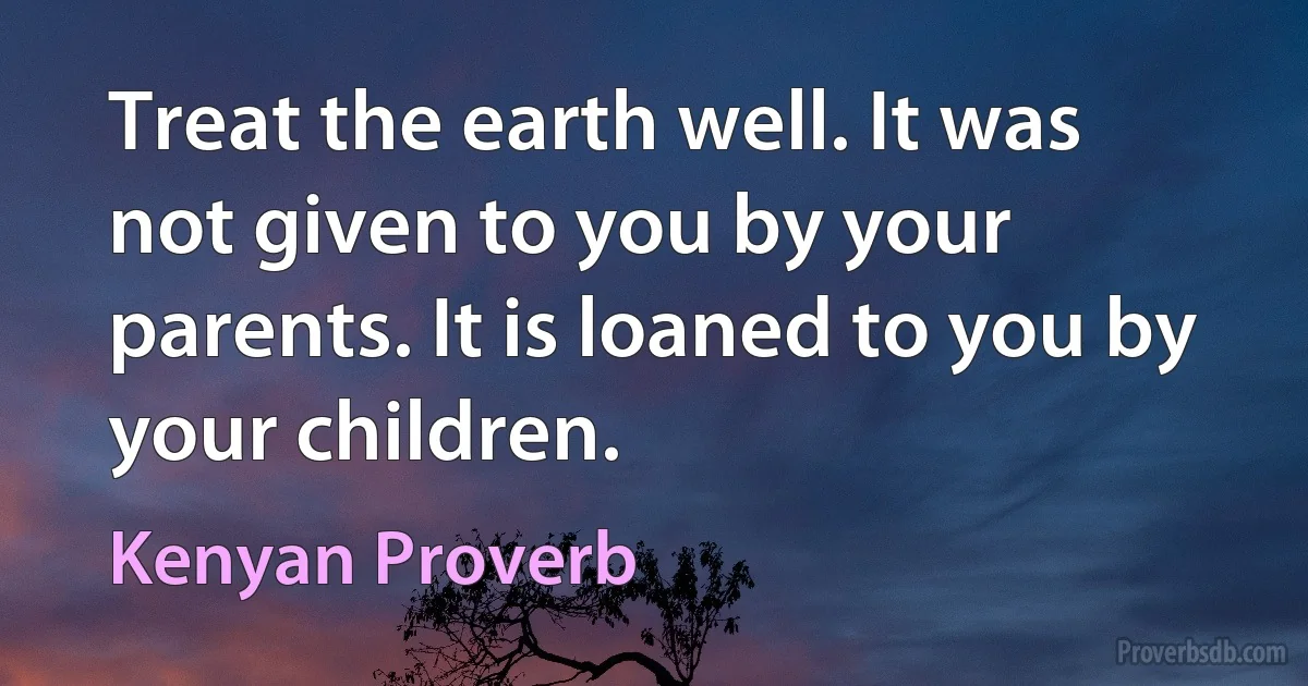 Treat the earth well. It was not given to you by your parents. It is loaned to you by your children. (Kenyan Proverb)