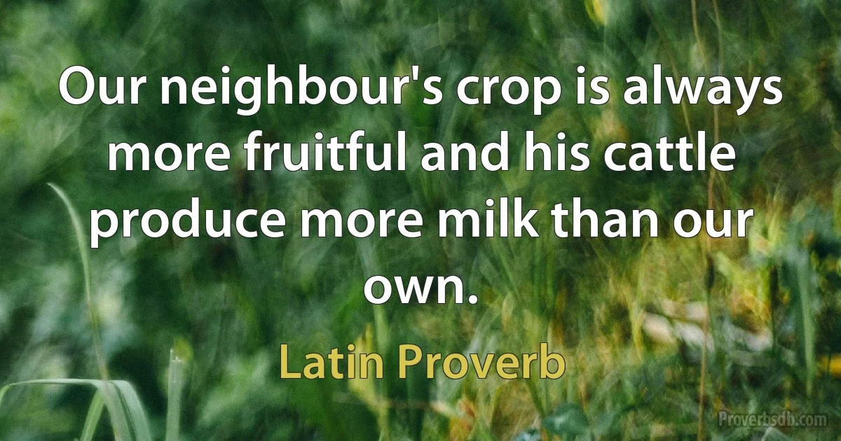 Our neighbour's crop is always more fruitful and his cattle produce more milk than our own. (Latin Proverb)