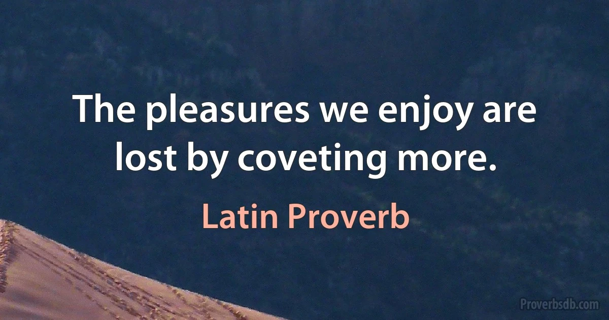 The pleasures we enjoy are lost by coveting more. (Latin Proverb)