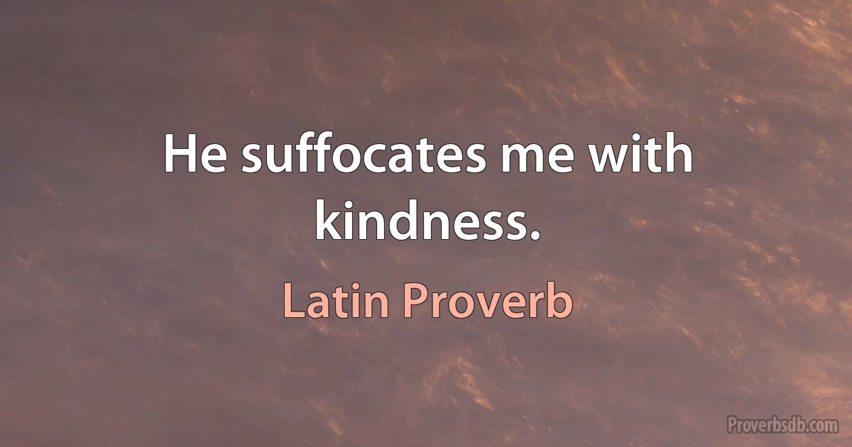 He suffocates me with kindness. (Latin Proverb)