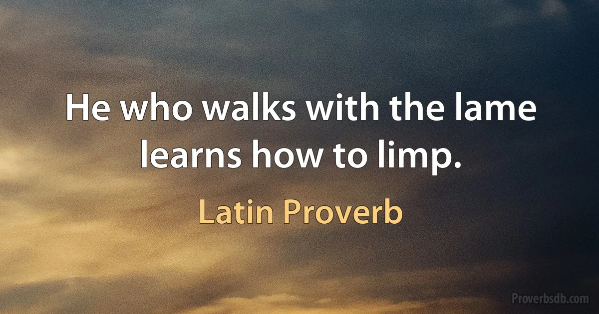 He who walks with the lame learns how to limp. (Latin Proverb)