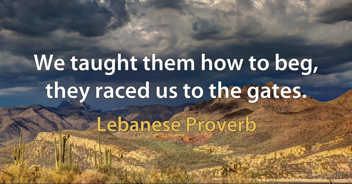 We taught them how to beg, they raced us to the gates. (Lebanese Proverb)