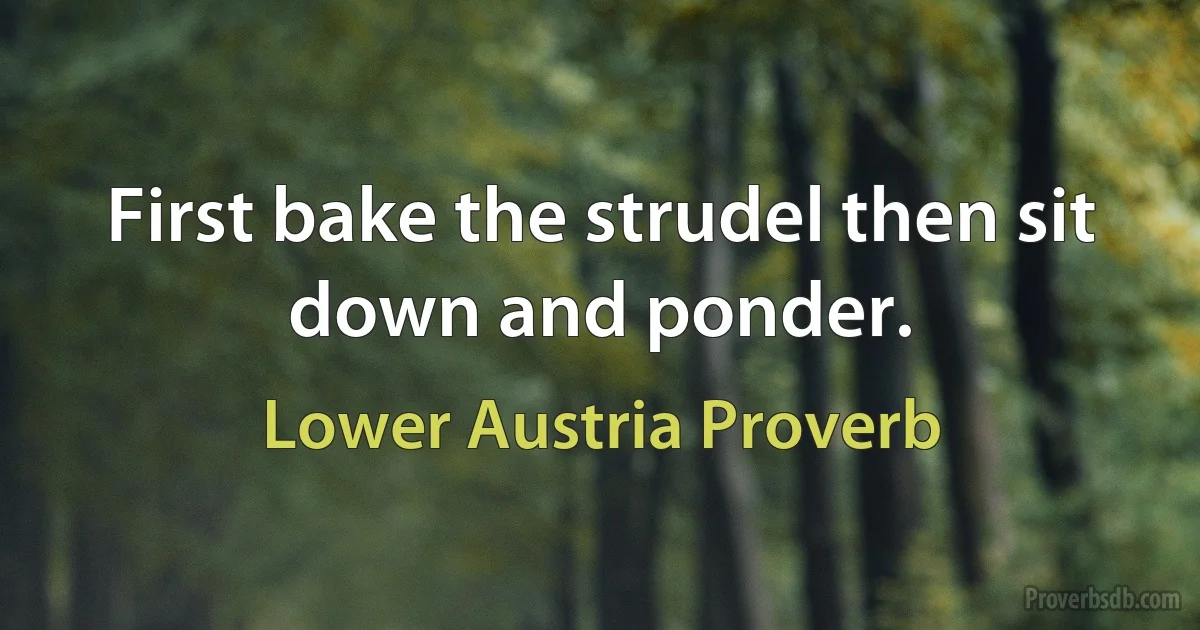 First bake the strudel then sit down and ponder. (Lower Austria Proverb)