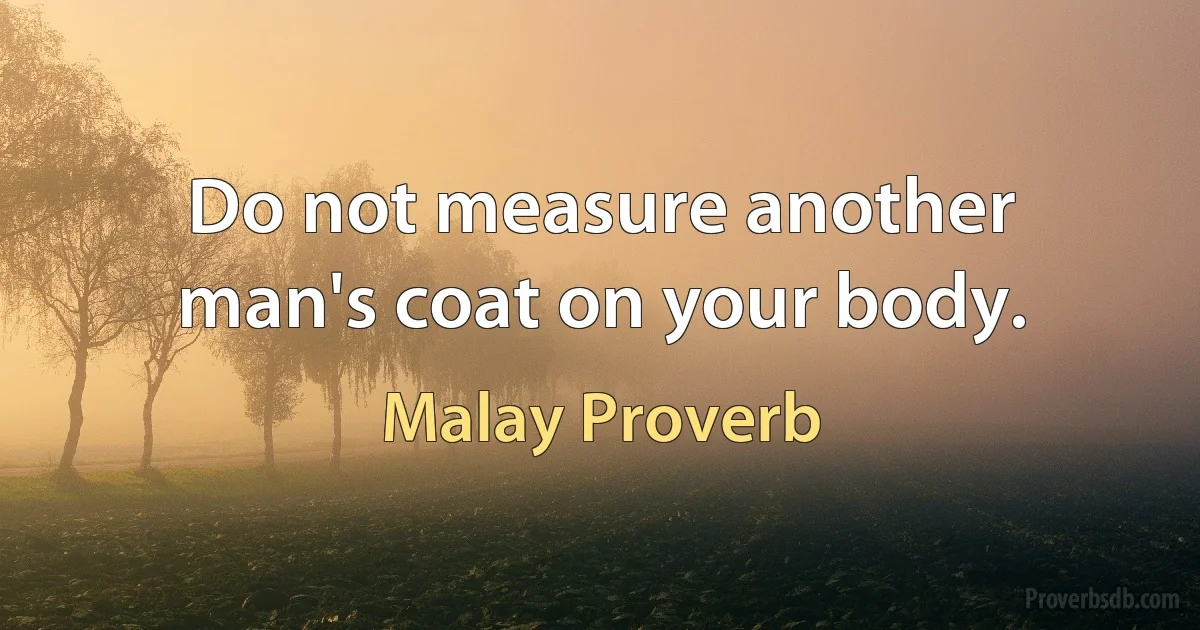 Do not measure another man's coat on your body. (Malay Proverb)