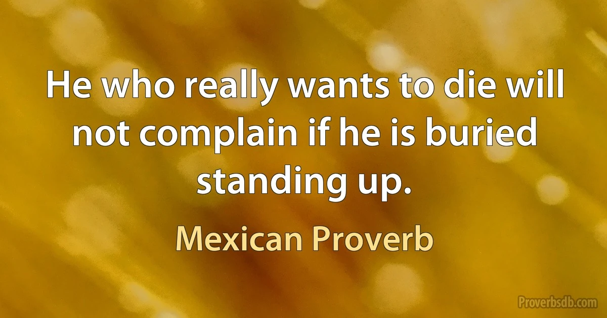 He who really wants to die will not complain if he is buried standing up. (Mexican Proverb)