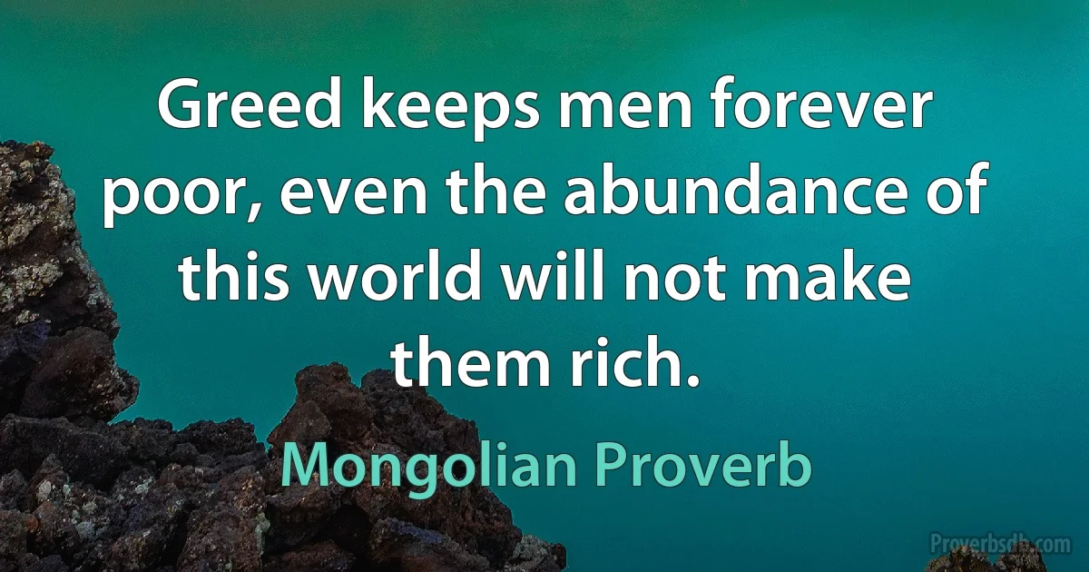 Greed keeps men forever poor, even the abundance of this world will not make them rich. (Mongolian Proverb)