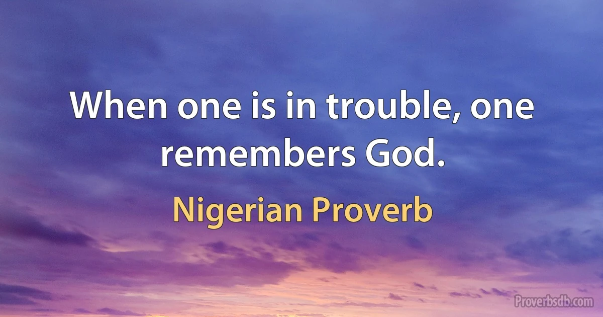 When one is in trouble, one remembers God. (Nigerian Proverb)