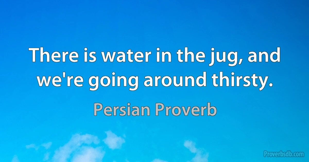 There is water in the jug, and we're going around thirsty. (Persian Proverb)