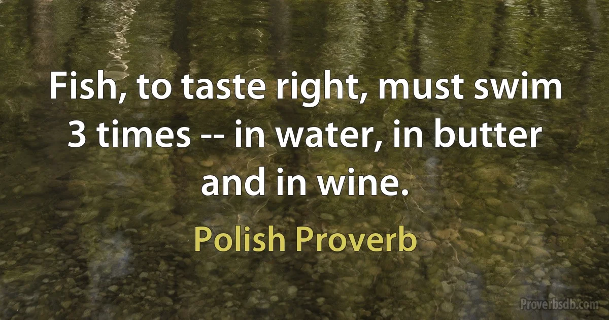 Fish, to taste right, must swim 3 times -- in water, in butter and in wine. (Polish Proverb)