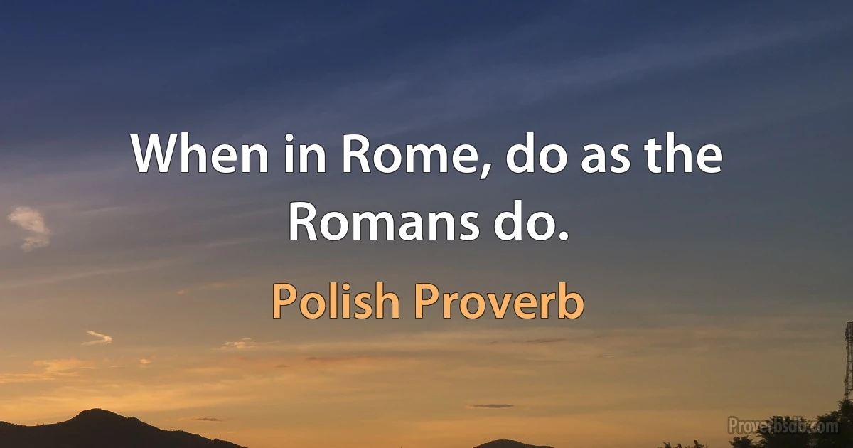 When in Rome, do as the Romans do. (Polish Proverb)