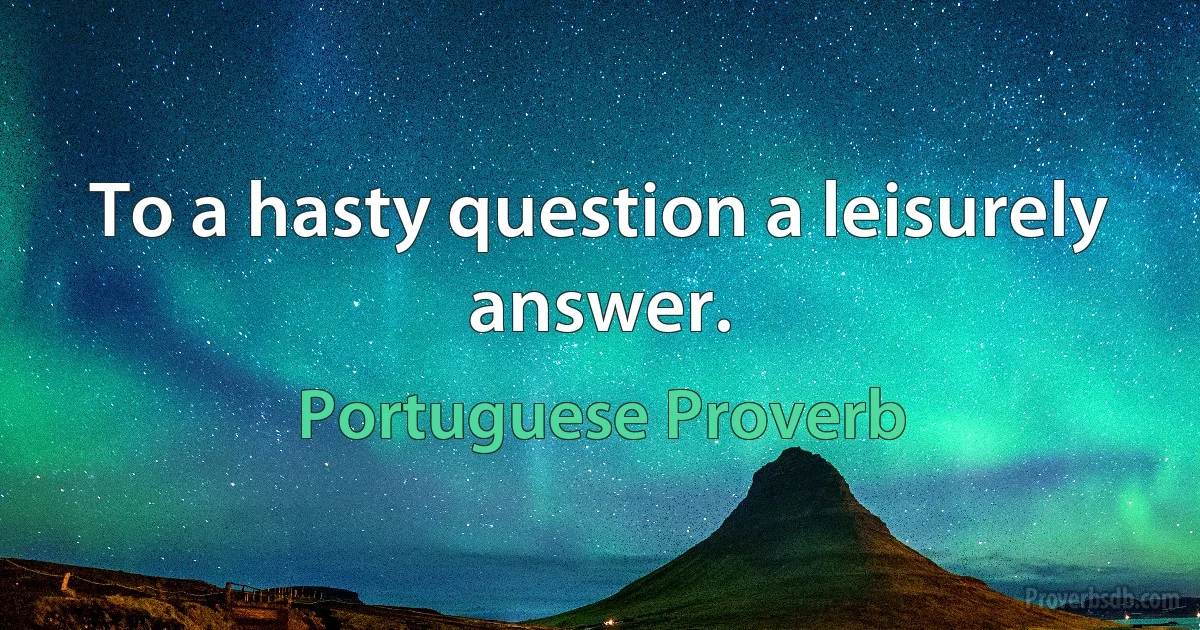 To a hasty question a leisurely answer. (Portuguese Proverb)