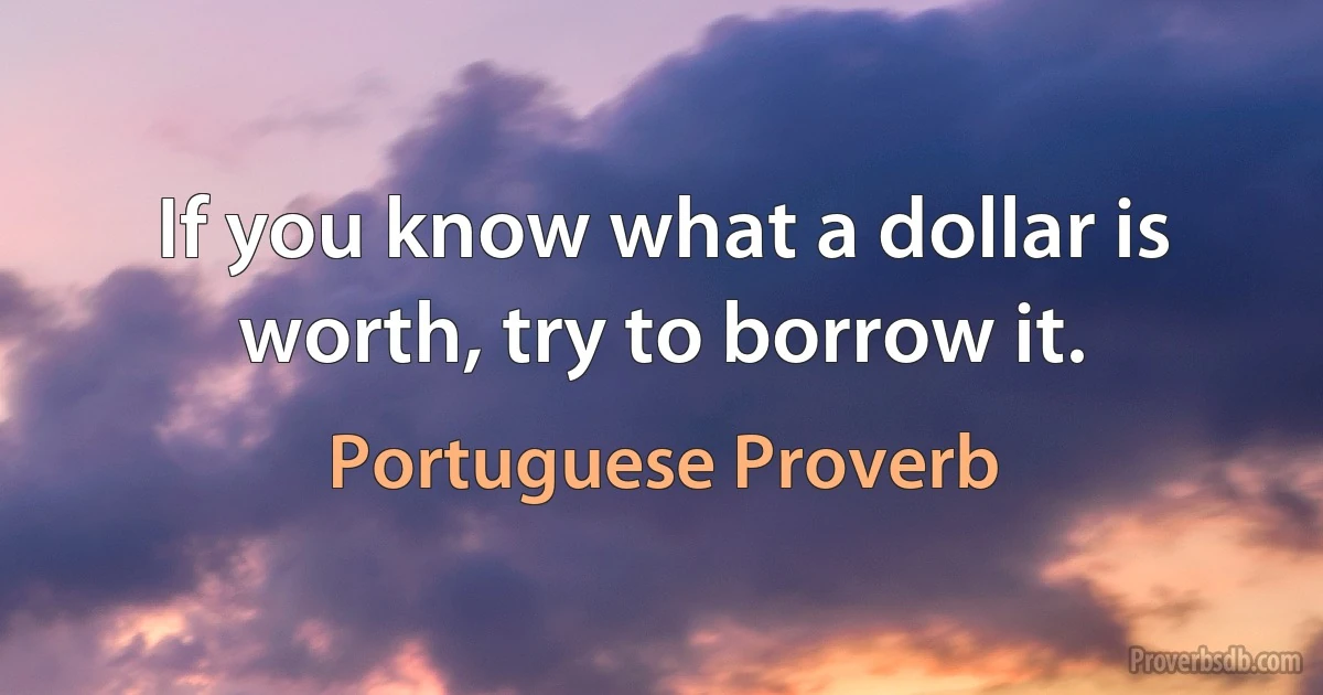 If you know what a dollar is worth, try to borrow it. (Portuguese Proverb)