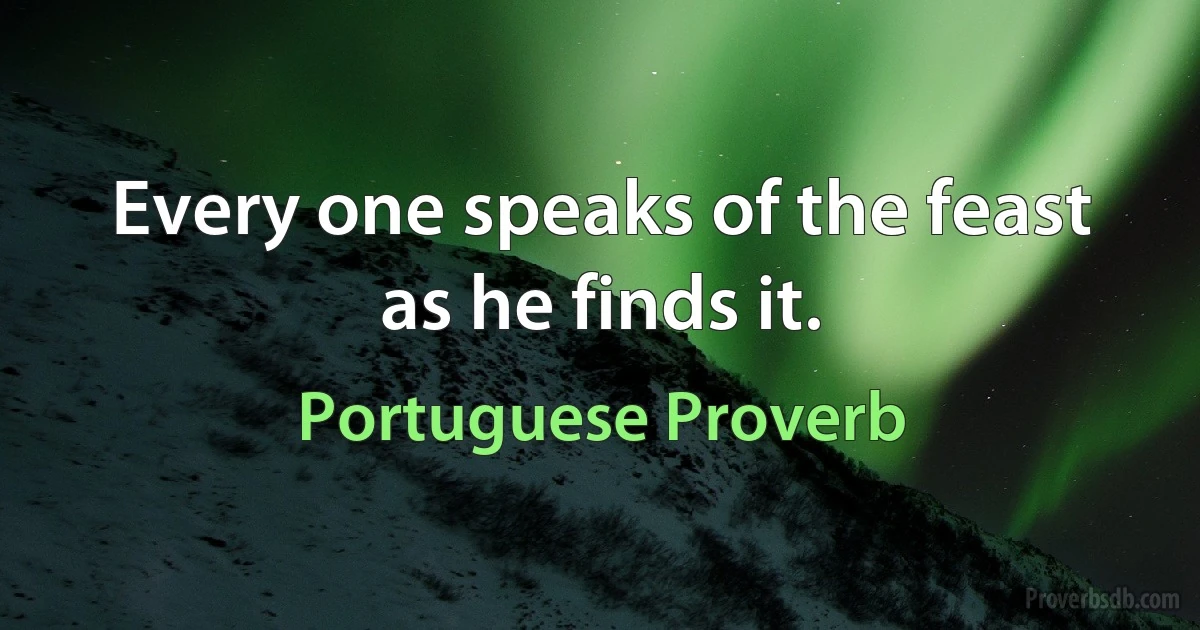 Every one speaks of the feast as he finds it. (Portuguese Proverb)