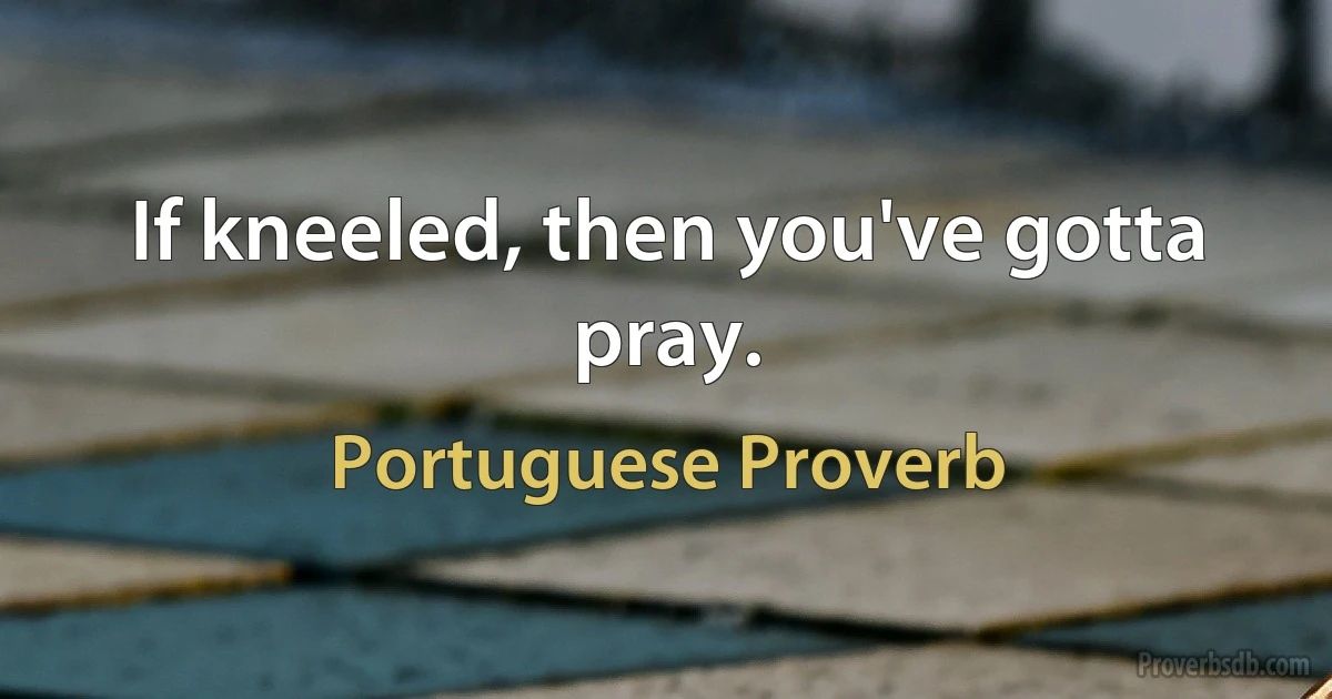 If kneeled, then you've gotta pray. (Portuguese Proverb)