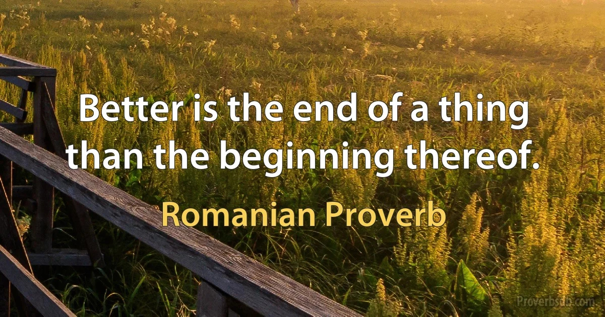 Better is the end of a thing than the beginning thereof. (Romanian Proverb)