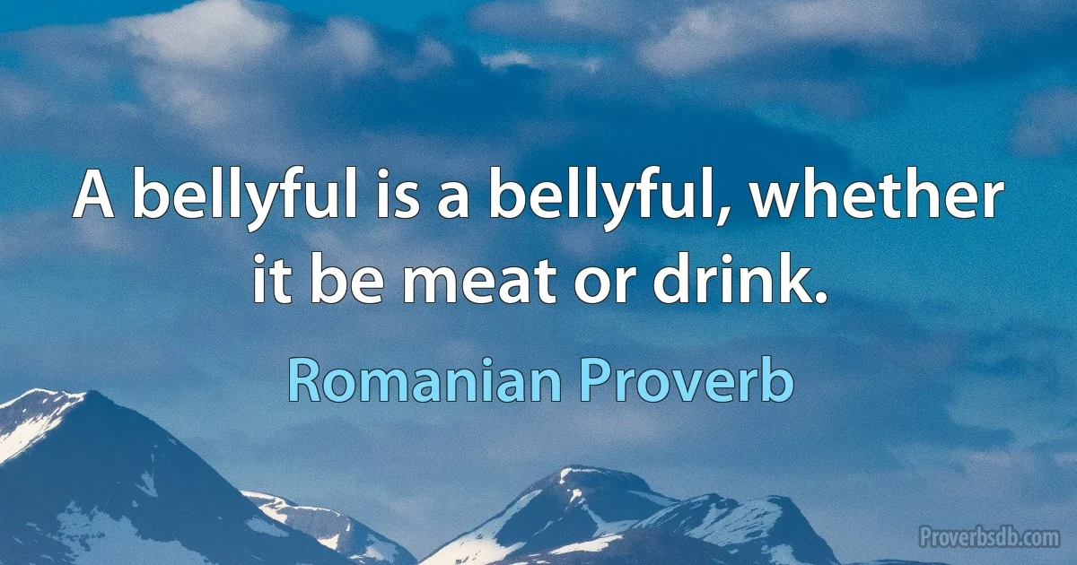 A bellyful is a bellyful, whether it be meat or drink. (Romanian Proverb)