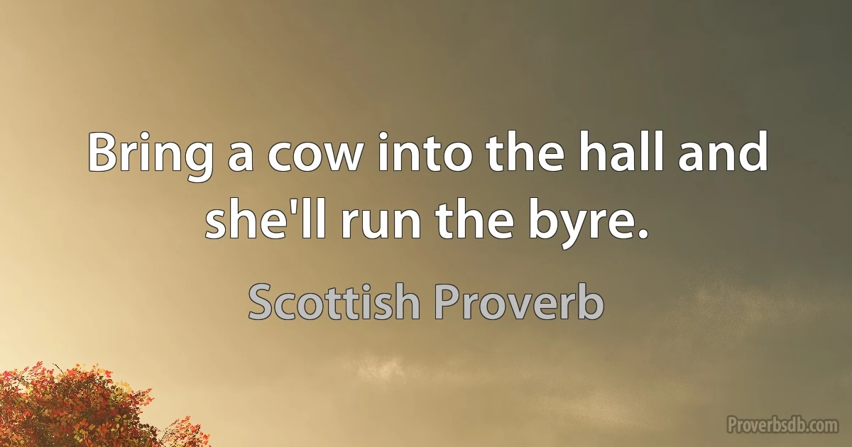 Bring a cow into the hall and she'll run the byre. (Scottish Proverb)