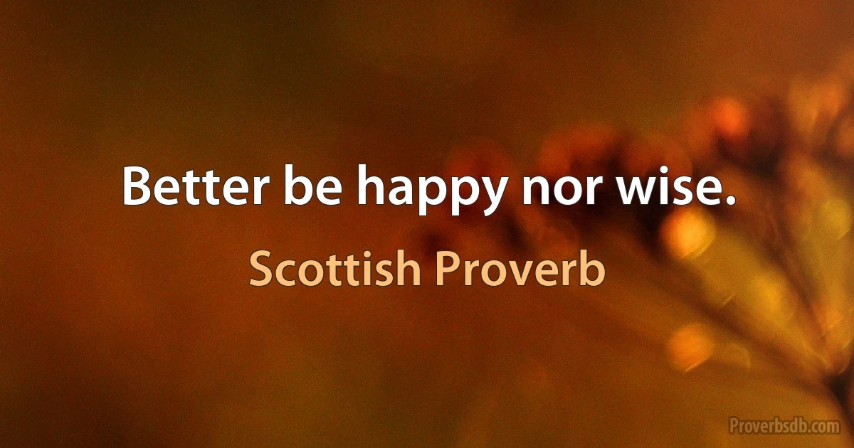 Better be happy nor wise. (Scottish Proverb)