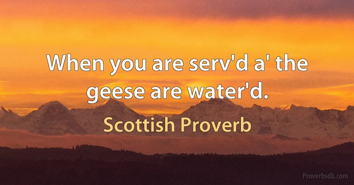 When you are serv'd a' the geese are water'd. (Scottish Proverb)