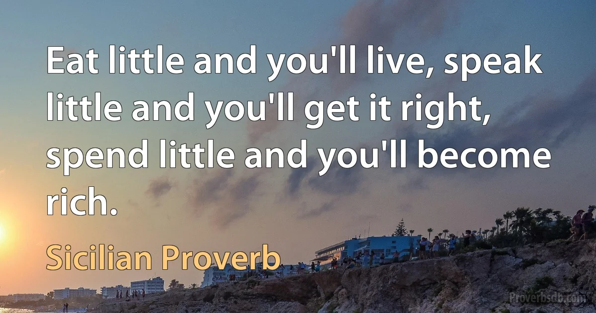 Eat little and you'll live, speak little and you'll get it right, spend little and you'll become rich. (Sicilian Proverb)