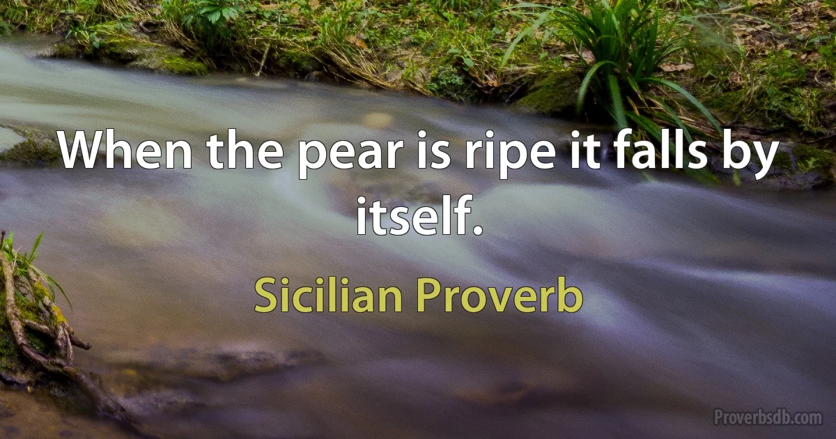 When the pear is ripe it falls by itself. (Sicilian Proverb)