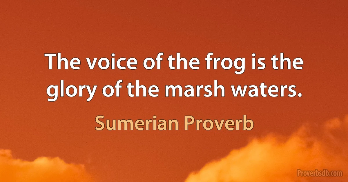 The voice of the frog is the glory of the marsh waters. (Sumerian Proverb)