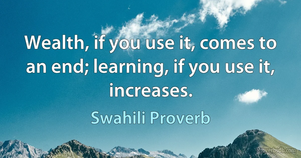 Wealth, if you use it, comes to an end; learning, if you use it, increases. (Swahili Proverb)