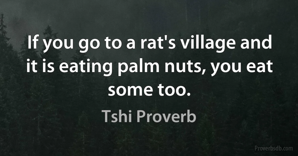 If you go to a rat's village and it is eating palm nuts, you eat some too. (Tshi Proverb)