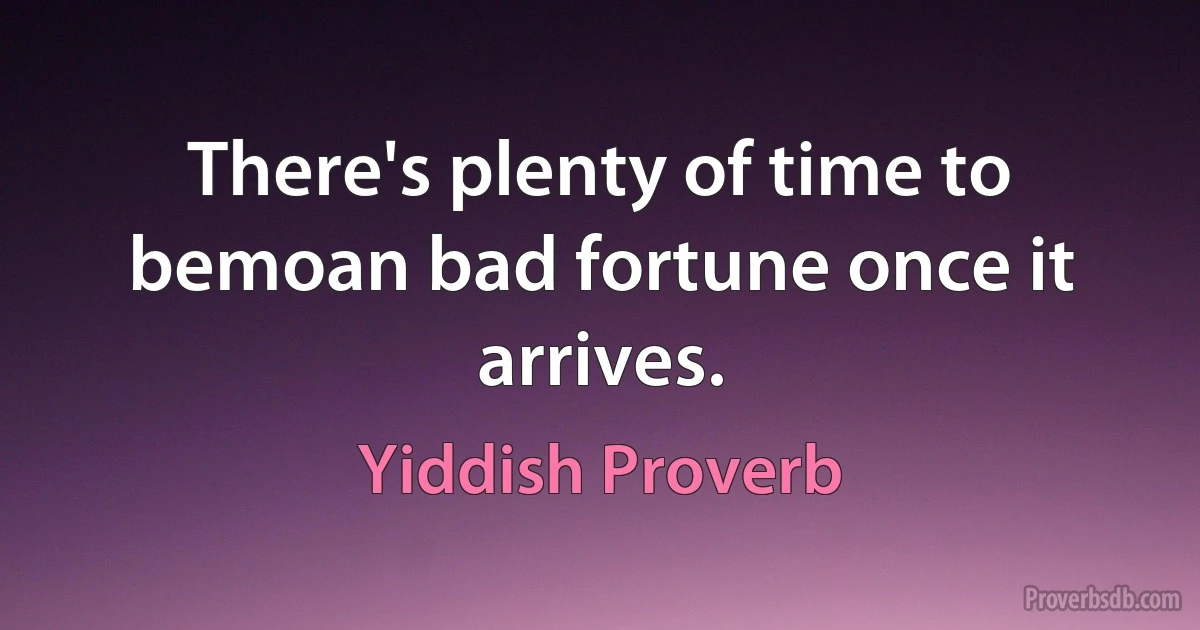 There's plenty of time to bemoan bad fortune once it arrives. (Yiddish Proverb)