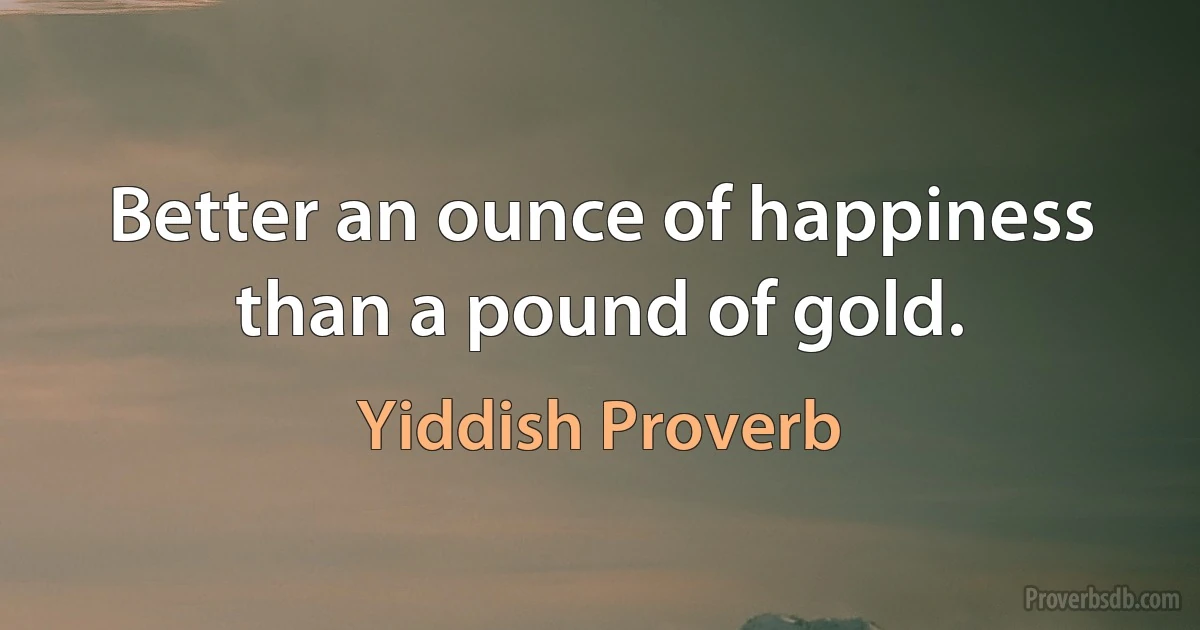 Better an ounce of happiness than a pound of gold. (Yiddish Proverb)