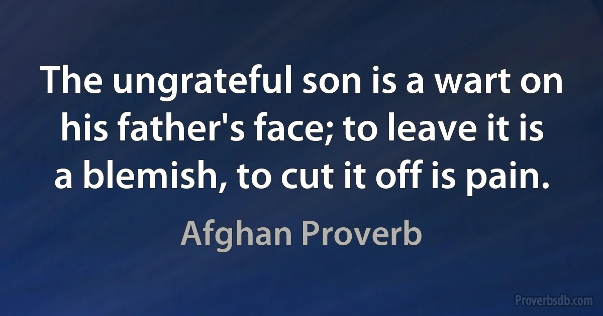 The ungrateful son is a wart on his father's face; to leave it is a blemish, to cut it off is pain. (Afghan Proverb)