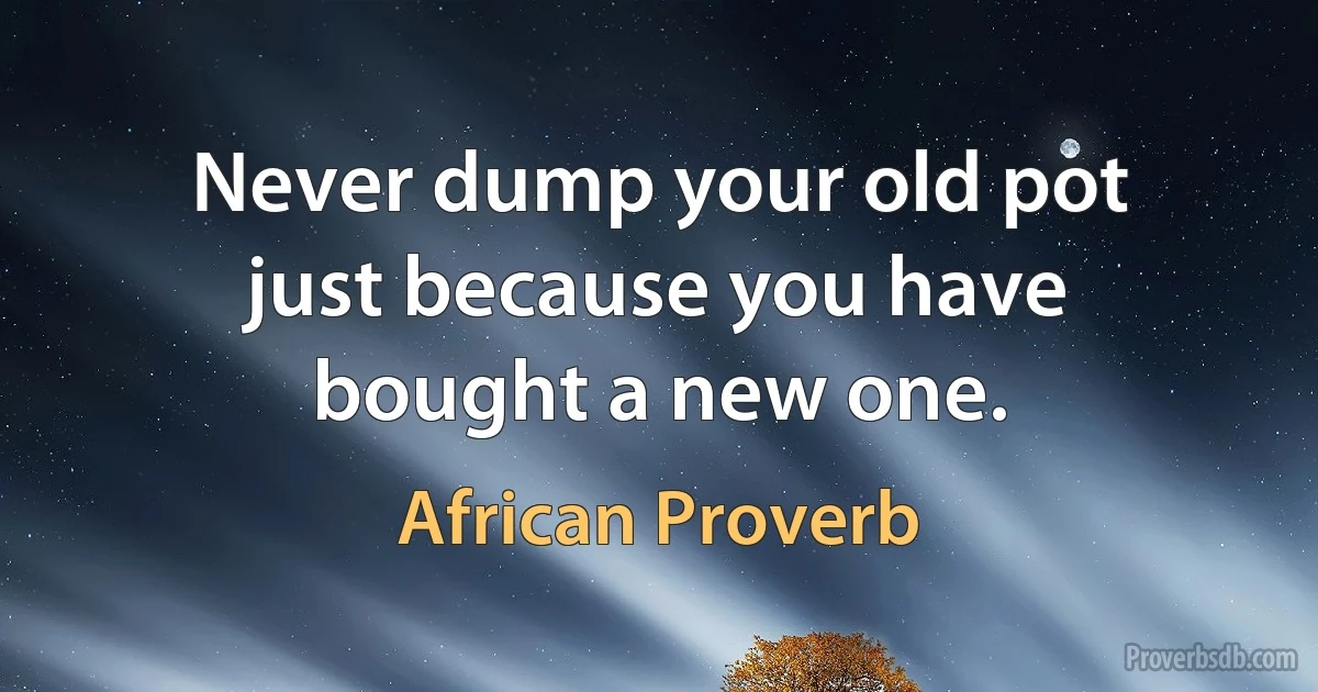 Never dump your old pot just because you have bought a new one. (African Proverb)