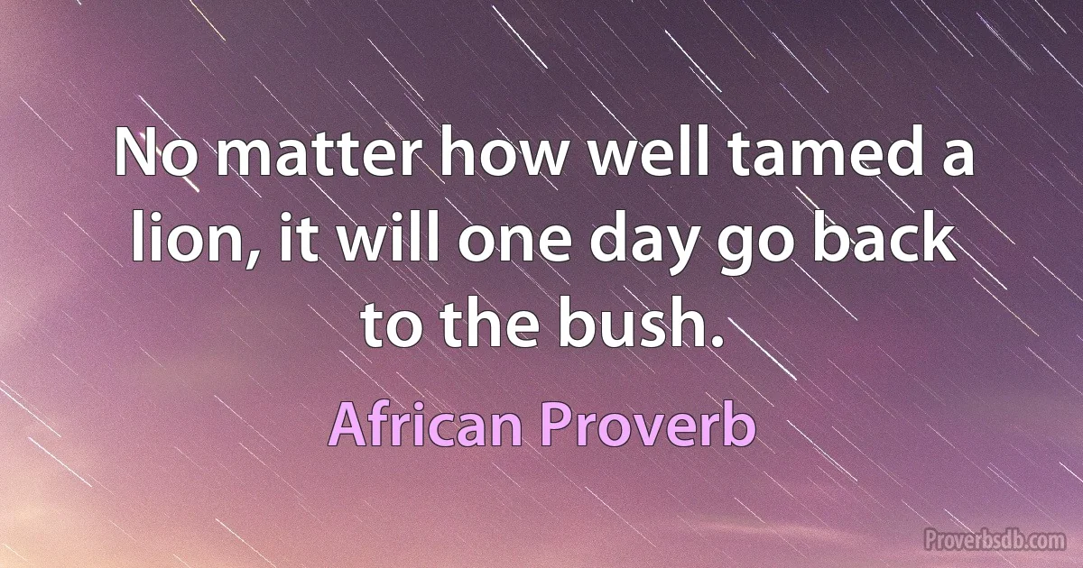 No matter how well tamed a lion, it will one day go back to the bush. (African Proverb)