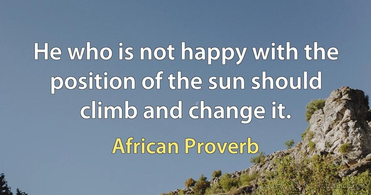 He who is not happy with the position of the sun should climb and change it. (African Proverb)