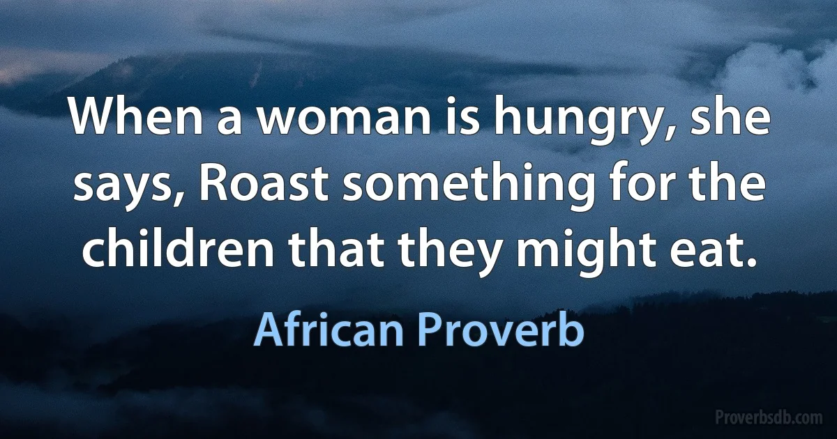 When a woman is hungry, she says, Roast something for the children that they might eat. (African Proverb)