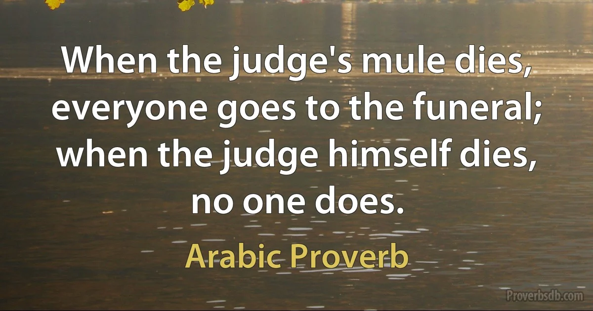 When the judge's mule dies, everyone goes to the funeral; when the judge himself dies, no one does. (Arabic Proverb)