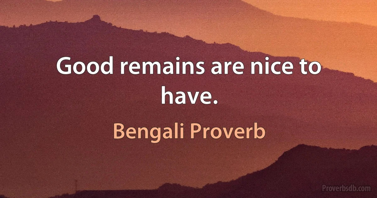 Good remains are nice to have. (Bengali Proverb)