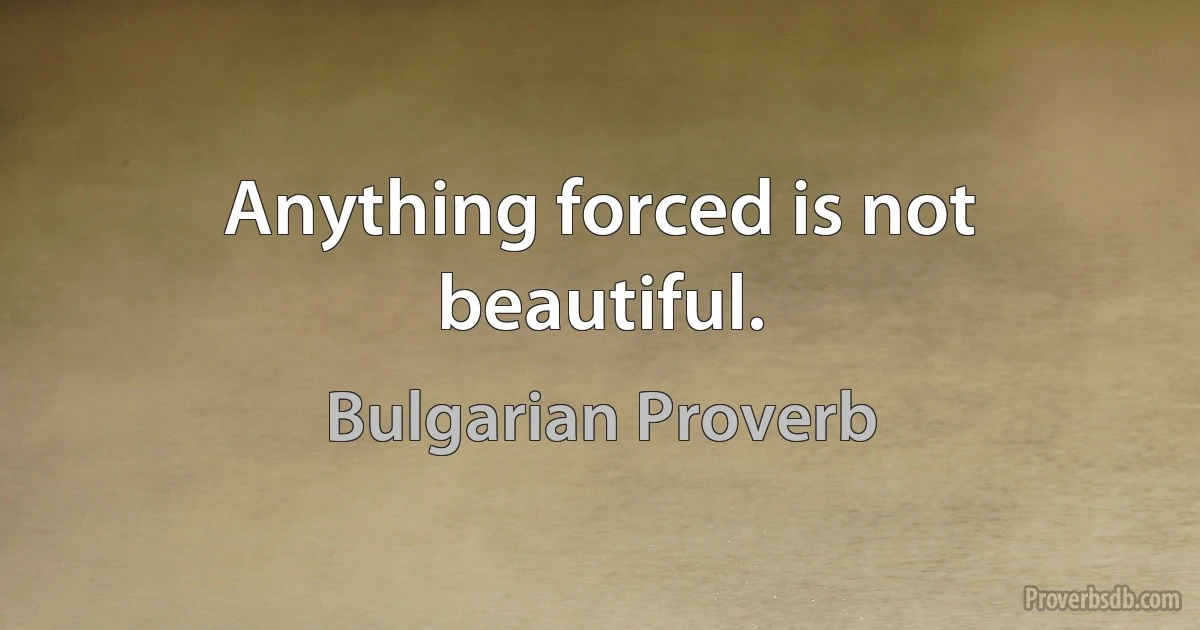 Anything forced is not beautiful. (Bulgarian Proverb)