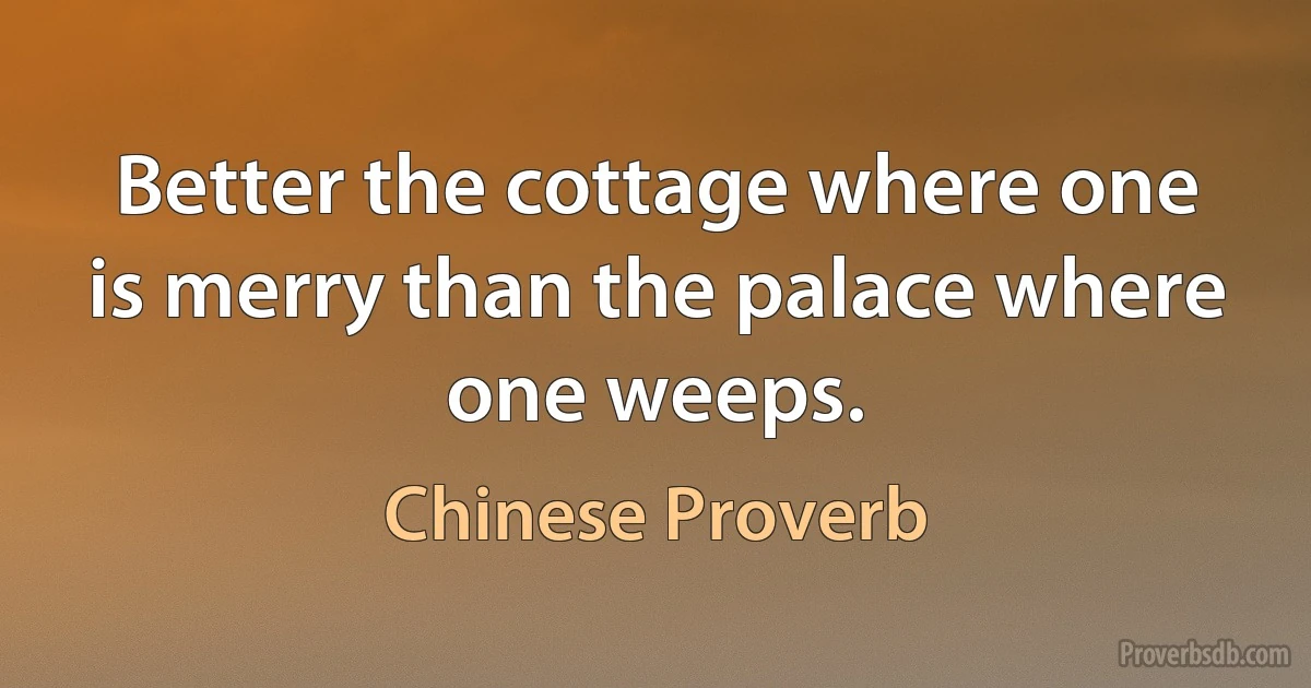 Better the cottage where one is merry than the palace where one weeps. (Chinese Proverb)