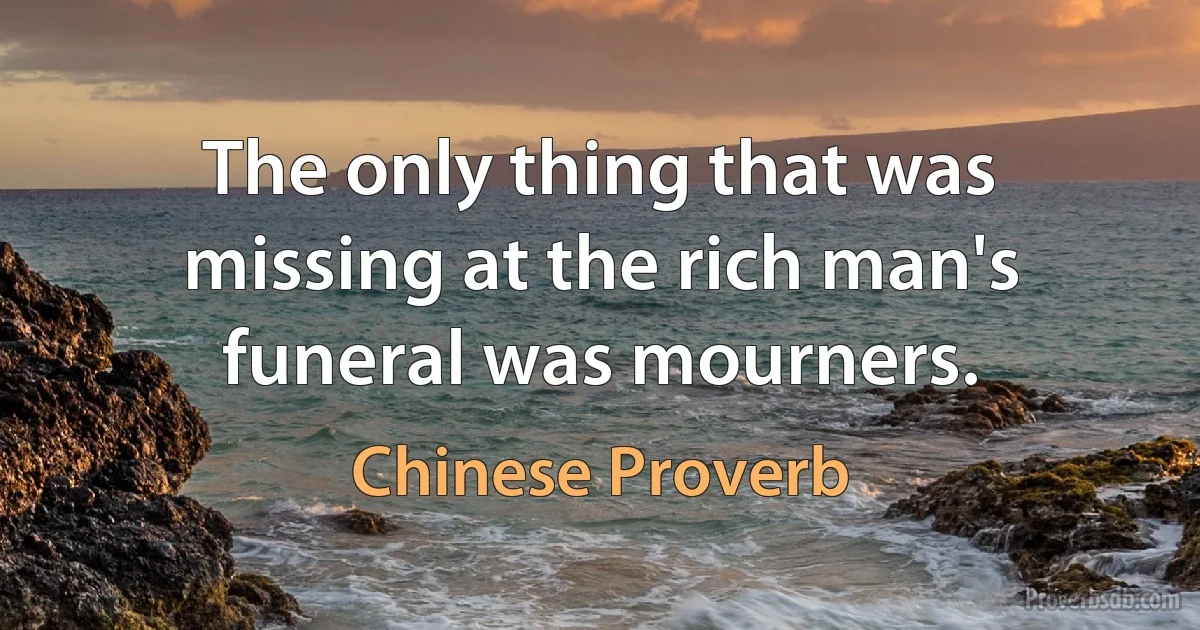 The only thing that was missing at the rich man's funeral was mourners. (Chinese Proverb)