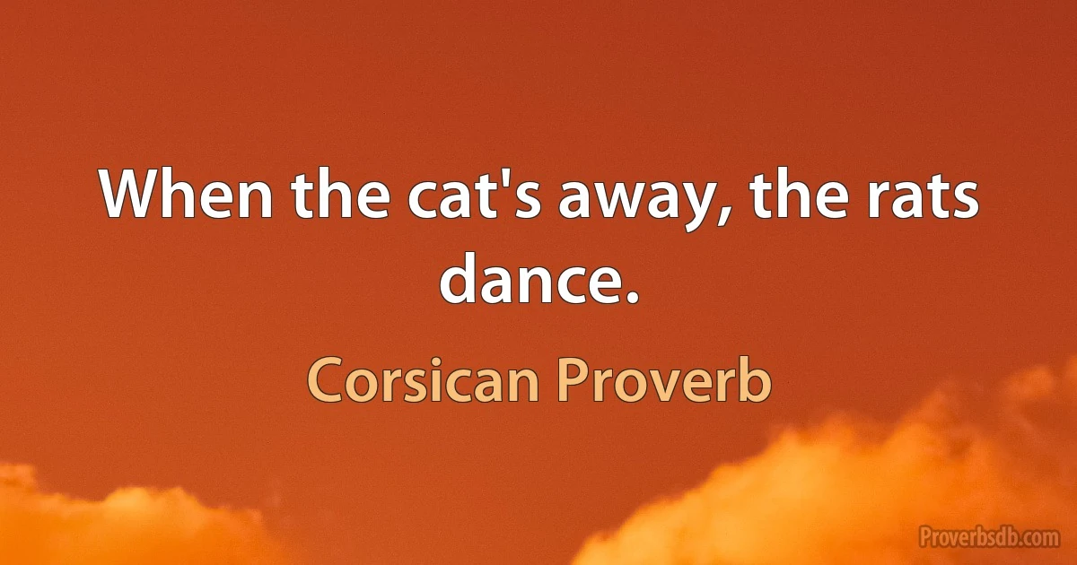 When the cat's away, the rats dance. (Corsican Proverb)