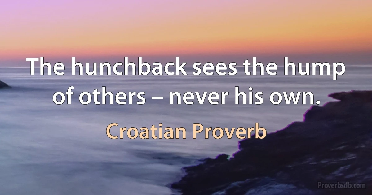 The hunchback sees the hump of others – never his own. (Croatian Proverb)