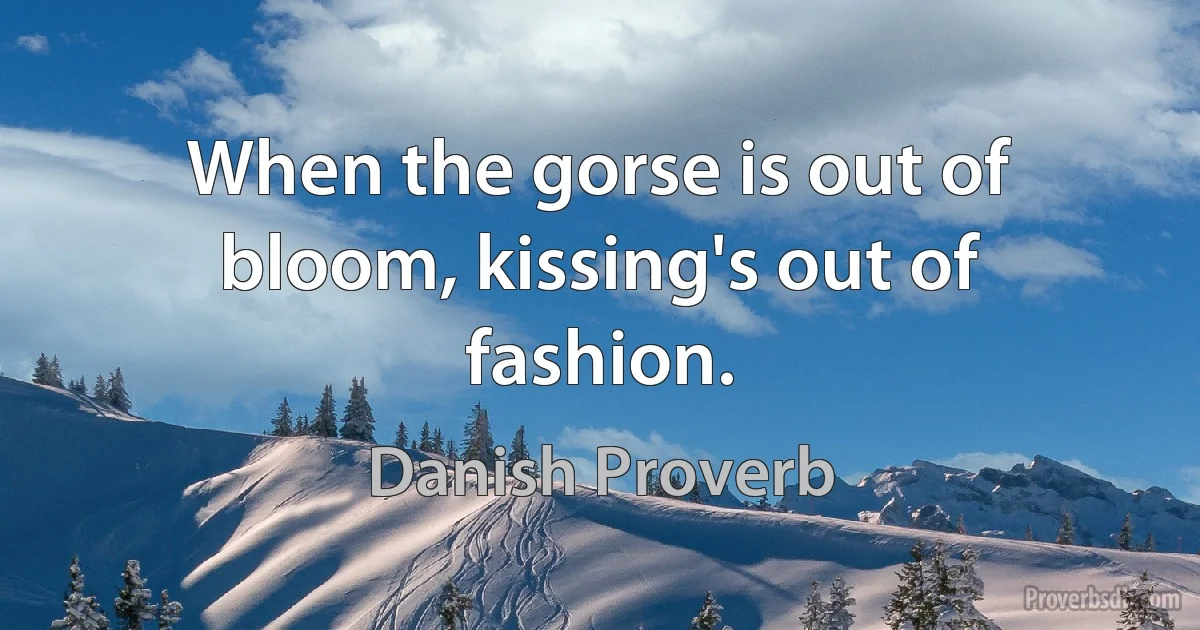 When the gorse is out of bloom, kissing's out of fashion. (Danish Proverb)