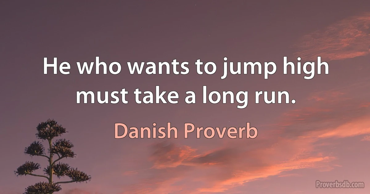 He who wants to jump high must take a long run. (Danish Proverb)