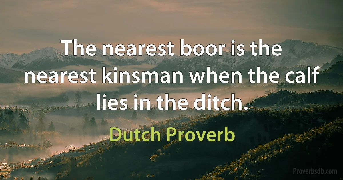 The nearest boor is the nearest kinsman when the calf lies in the ditch. (Dutch Proverb)