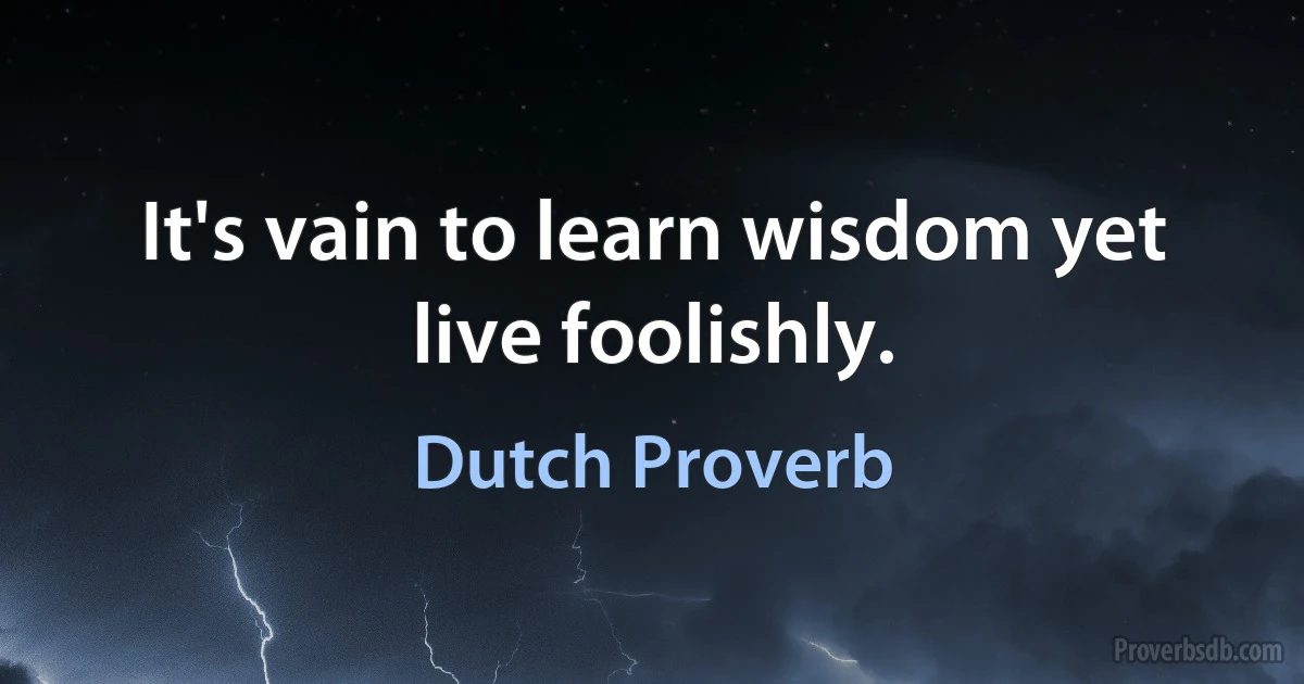 It's vain to learn wisdom yet live foolishly. (Dutch Proverb)