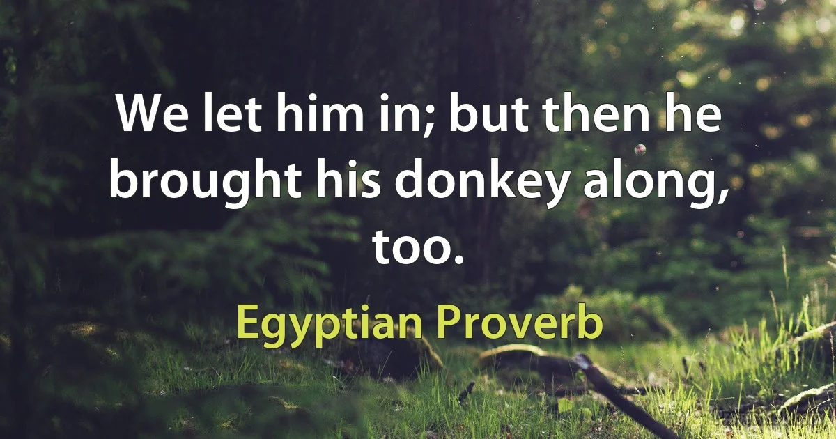 We let him in; but then he brought his donkey along, too. (Egyptian Proverb)