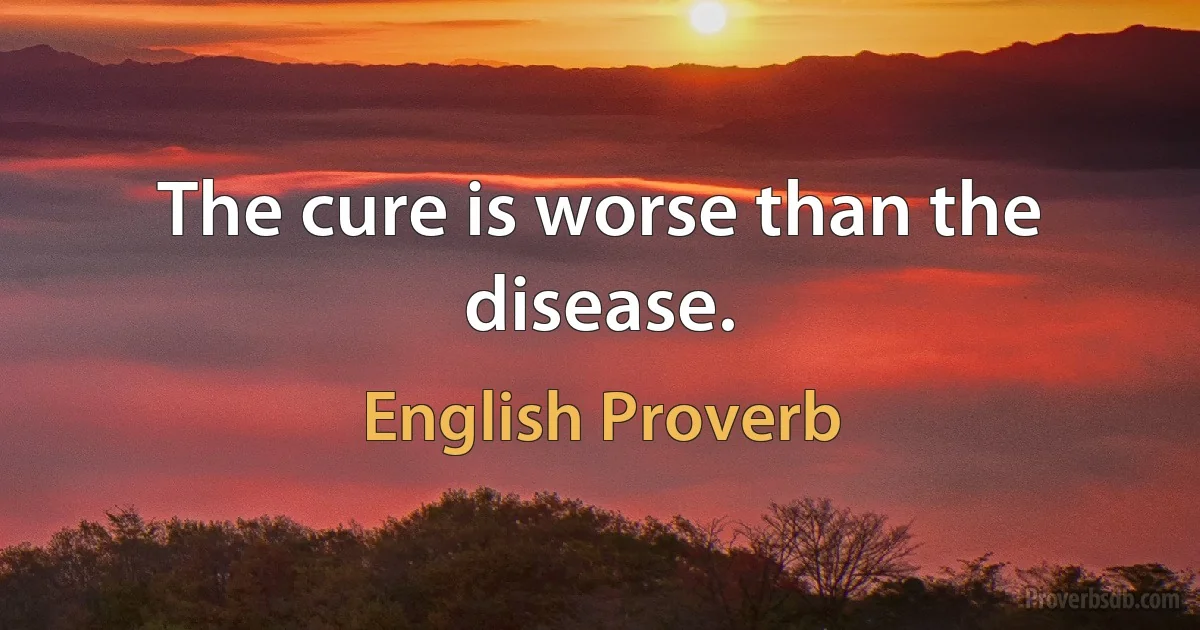 The cure is worse than the disease. (English Proverb)