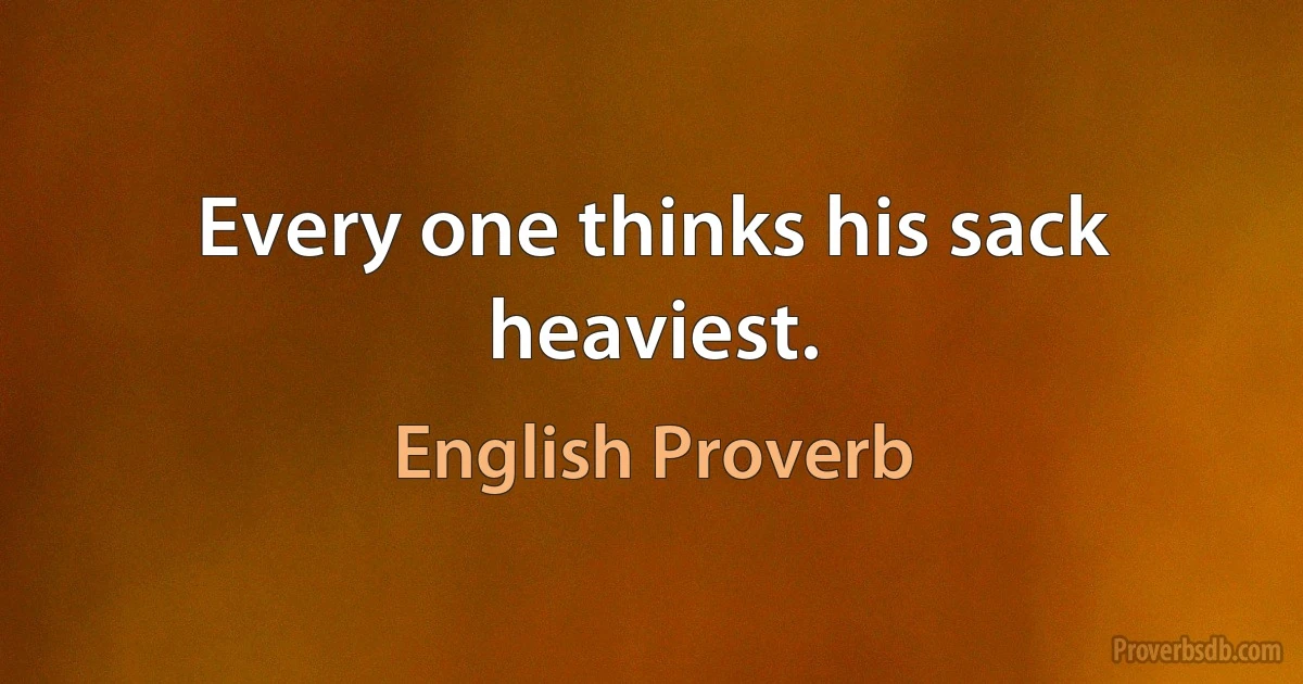 Every one thinks his sack heaviest. (English Proverb)